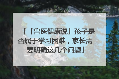 「鲁医健康说」孩子是否属于学习困难，家长需要明确这几个问题