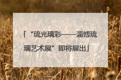 “琉光璃彩——淄博琉璃艺术展”即将展出