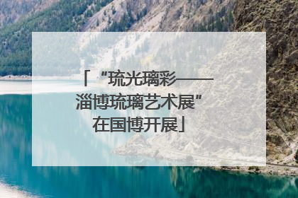 “琉光璃彩——淄博琉璃艺术展”在国博开展