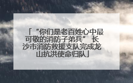 “你们是老百姓心中最可敬的消防子弟兵” 长沙市消防救援支队完成龙山抗洪使命归队