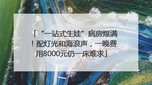 “一站式生娃”病房爆满！配灯光和海浪声，一晚费用8000元仍一床难求