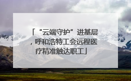 “云端守护”进基层，呼和浩特工会远程医疗精准触达职工