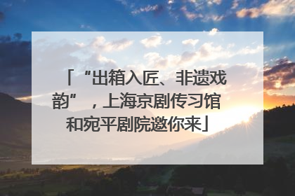 “出箱入匠、非遗戏韵”，上海京剧传习馆和宛平剧院邀你来