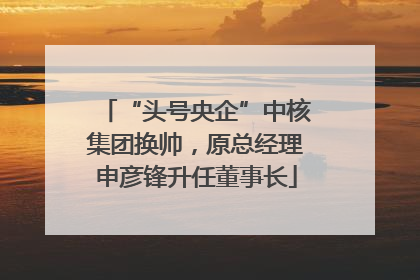 “头号央企”中核集团换帅，原总经理申彦锋升任董事长