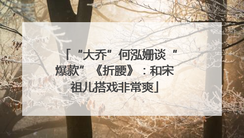 “大乔”何泓姗谈“爆款”《折腰》：和宋祖儿搭戏非常爽