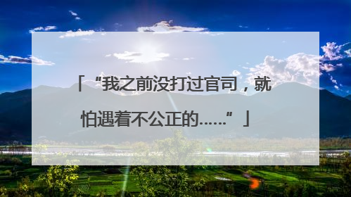 “我之前没打过官司，就怕遇着不公正的……”
