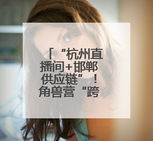 “杭州直播间+邯郸供应链”！角兽营“跨域双平台”激活鸡泽产业新动能