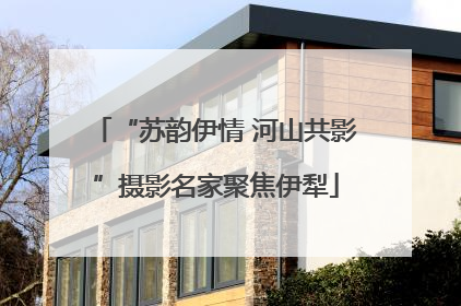 “苏韵伊情 河山共影”摄影名家聚焦伊犁