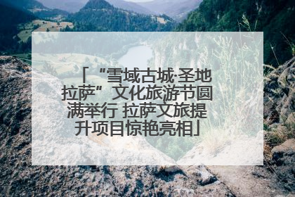 “雪域古城·圣地拉萨”文化旅游节圆满举行 拉萨文旅提升项目惊艳亮相