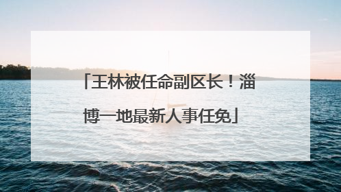 王林被任命副区长！淄博一地最新人事任免