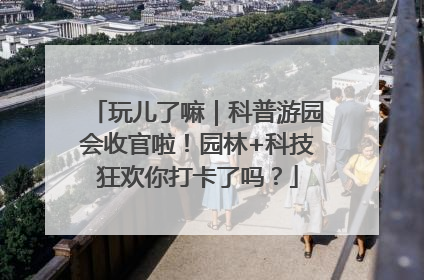 玩儿了嘛｜科普游园会收官啦！园林+科技狂欢你打卡了吗？