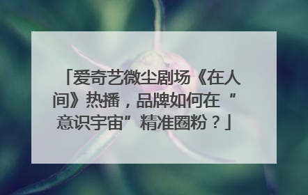 爱奇艺微尘剧场《在人间》热播，品牌如何在“意识宇宙”精准圈粉？
