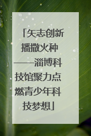 矢志创新 播撒火种——淄博科技馆聚力点燃青少年科技梦想