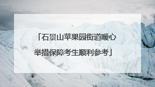 石景山苹果园街道暖心举措保障考生顺利参考