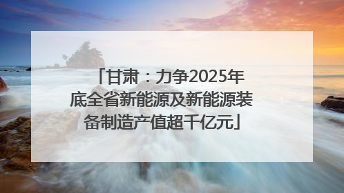 甘肃：力争2025年底全省新能源及新能源装备制造产值超千亿元