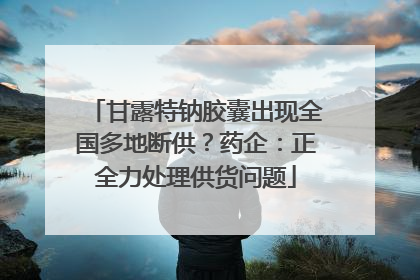 甘露特钠胶囊出现全国多地断供？药企：正全力处理供货问题