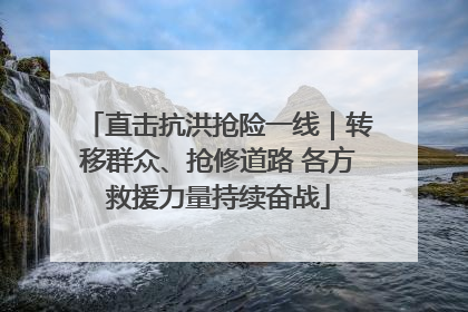 直击抗洪抢险一线｜转移群众、抢修道路 各方救援力量持续奋战