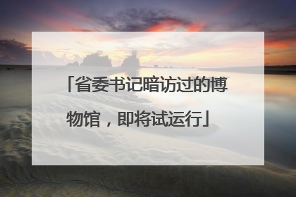 省委书记暗访过的博物馆，即将试运行