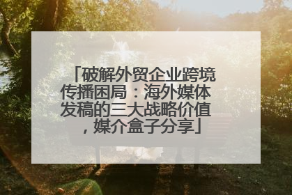破解外贸企业跨境传播困局：海外媒体发稿的三大战略价值，媒介盒子分享