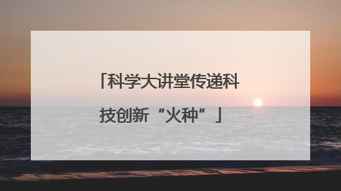 科学大讲堂传递科技创新“火种”