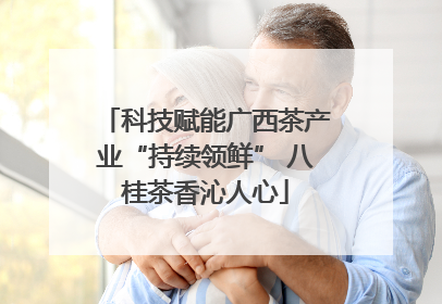 科技赋能广西茶产业“持续领鲜” 八桂茶香沁人心