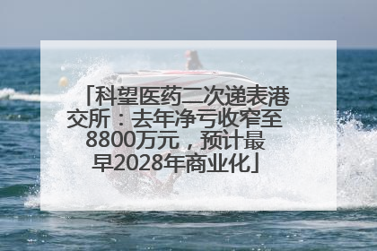 科望医药二次递表港交所：去年净亏收窄至8800万元，预计最早2028年商业化