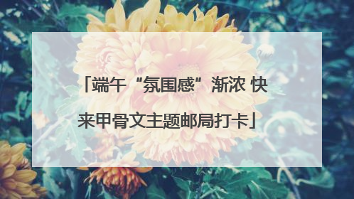 端午“氛围感”渐浓 快来甲骨文主题邮局打卡