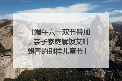端午六一双节叠加，亲子家庭解锁艾叶飘香的别样儿童节