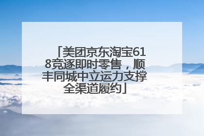 美团京东淘宝618竞逐即时零售，顺丰同城中立运力支撑全渠道履约