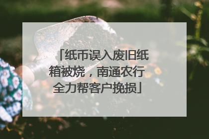 纸币误入废旧纸箱被烧，南通农行全力帮客户挽损