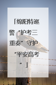 绵阳特巡警“护考三重奏”守护“平安高考”