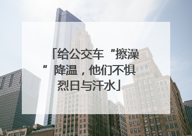 给公交车“擦澡”降温，他们不惧烈日与汗水