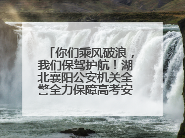 你们乘风破浪，我们保驾护航！湖北襄阳公安机关全警全力保障高考安全顺利举行