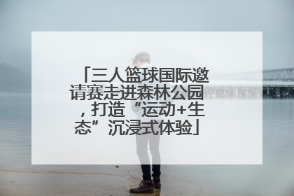 三人篮球国际邀请赛走进森林公园，打造“运动+生态”沉浸式体验