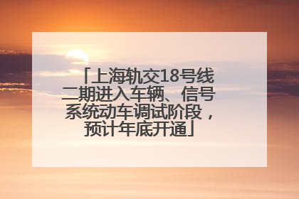 上海轨交18号线二期进入车辆、信号系统动车调试阶段，预计年底开通