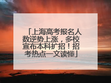上海高考报名人数逆势上涨，多校宣布本科扩招！招考热点一文读懂