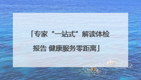 专家“一站式”解读体检报告 健康服务零距离