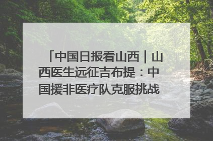 中国日报看山西｜山西医生远征吉布提：中国援非医疗队克服挑战救助非洲患者