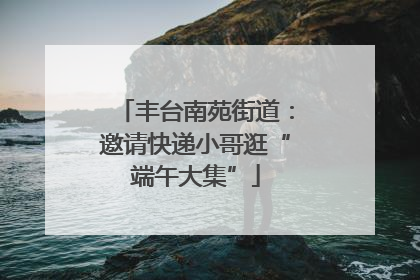 丰台南苑街道：邀请快递小哥逛“端午大集”