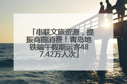 串联文旅资源，提振商圈消费！青岛地铁端午假期运客487.42万人次