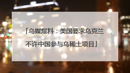 乌媒爆料：美国要求乌克兰不许中国参与乌稀土项目