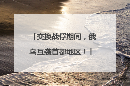 交换战俘期间，俄乌互袭首都地区！