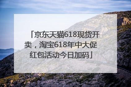 京东天猫618现货开卖，淘宝618年中大促红包活动今日加码