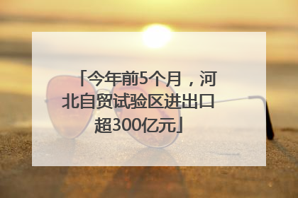 今年前5个月，河北自贸试验区进出口超300亿元
