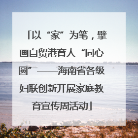 以“家”为笔，擘画自贸港育人“同心圆”——海南省各级妇联创新开展家庭教育宣传周活动