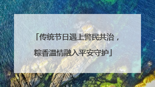 传统节日遇上警民共治，粽香温情融入平安守护