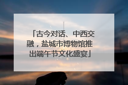 古今对话、中西交融，盐城市博物馆推出端午节文化盛宴