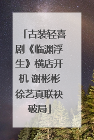 古装轻喜剧《临渊浮生》横店开机 谢彬彬徐艺真联袂破局