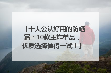 十大公认好用的防晒霜：10款王炸单品，优质选择值得一试！