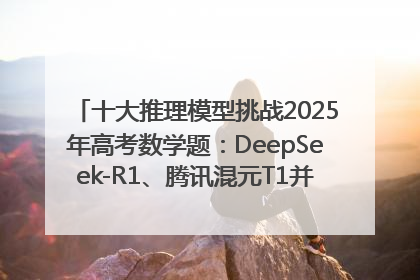 十大推理模型挑战2025年高考数学题：DeepSeek-R1、腾讯混元T1并列第一，马斯克的Grok 3遭遇“滑铁卢”
